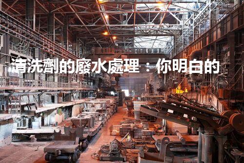 清洗劑的廢水處理：你明白的可能還不夠？